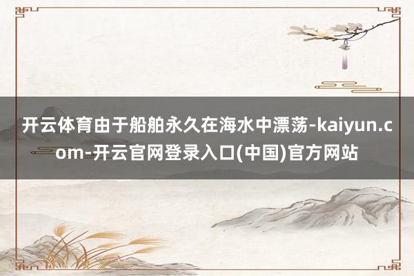 开云体育由于船舶永久在海水中漂荡-kaiyun.com-开云官网登录入口(中国)官方网站