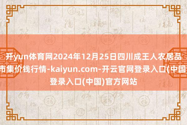 开yun体育网2024年12月25日四川成王人农居品中心批发市集价钱行情-kaiyun.com-开云官网登录入口(中国)官方网站