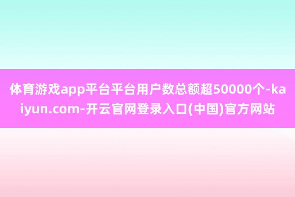 体育游戏app平台平台用户数总额超50000个-kaiyun.com-开云官网登录入口(中国)官方网站