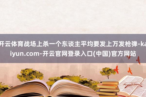 开云体育战场上杀一个东谈主平均要发上万发枪弹-kaiyun.com-开云官网登录入口(中国)官方网站