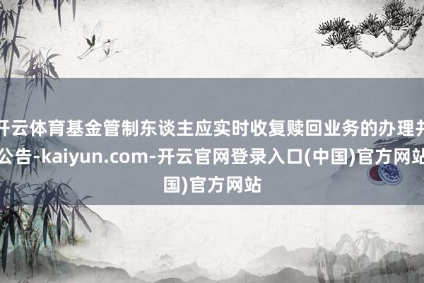 开云体育基金管制东谈主应实时收复赎回业务的办理并公告-kaiyun.com-开云官网登录入口(中国)官方网站