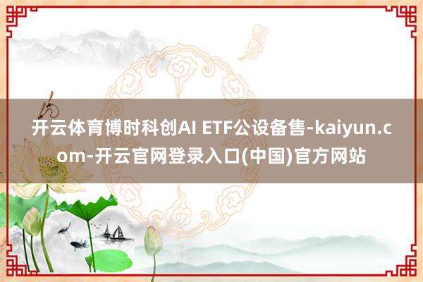 开云体育博时科创AI ETF公设备售-kaiyun.com-开云官网登录入口(中国)官方网站