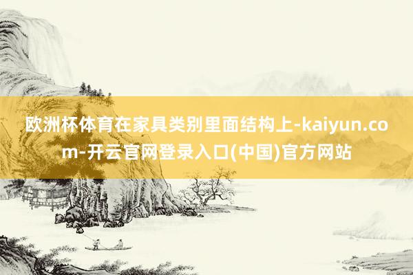 欧洲杯体育在家具类别里面结构上-kaiyun.com-开云官网登录入口(中国)官方网站