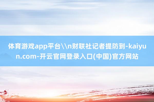 体育游戏app平台\n财联社记者提防到-kaiyun.com-开云官网登录入口(中国)官方网站