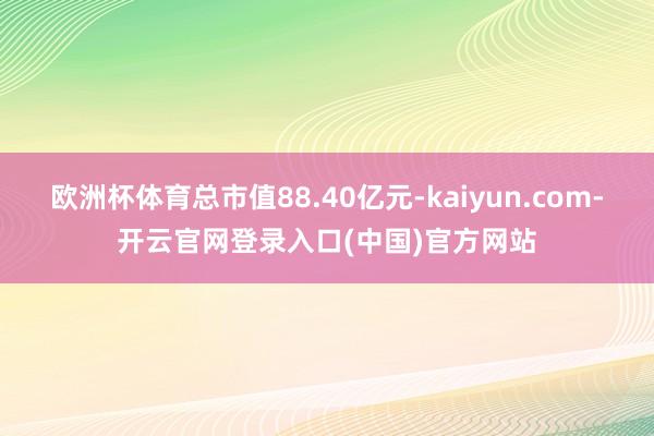 欧洲杯体育总市值88.40亿元-kaiyun.com-开云官网登录入口(中国)官方网站