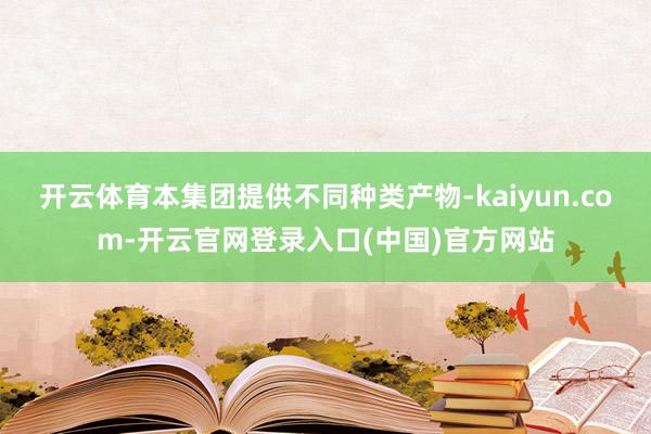 开云体育本集团提供不同种类产物-kaiyun.com-开云官网登录入口(中国)官方网站