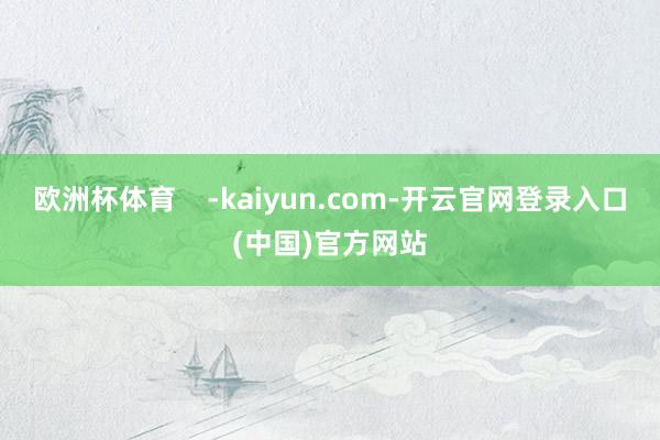 欧洲杯体育    -kaiyun.com-开云官网登录入口(中国)官方网站