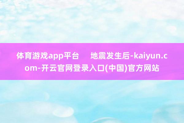 体育游戏app平台     地震发生后-kaiyun.com-开云官网登录入口(中国)官方网站