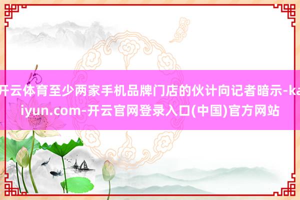 开云体育至少两家手机品牌门店的伙计向记者暗示-kaiyun.com-开云官网登录入口(中国)官方网站