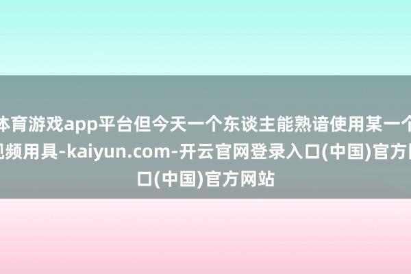 体育游戏app平台但今天一个东谈主能熟谙使用某一个AI视频用具-kaiyun.com-开云官网登录入口(中国)官方网站