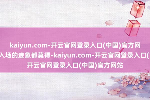 kaiyun.com-开云官网登录入口(中国)官方网站咫尺连全民入场的迹象都莫得-kaiyun.com-开云官网登录入口(中国)官方网站