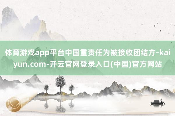 体育游戏app平台中国重责任为被接收团结方-kaiyun.com-开云官网登录入口(中国)官方网站