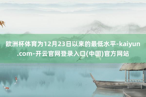 欧洲杯体育为12月23日以来的最低水平-kaiyun.com-开云官网登录入口(中国)官方网站