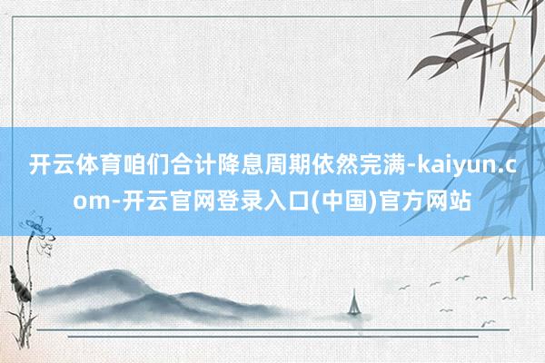 开云体育咱们合计降息周期依然完满-kaiyun.com-开云官网登录入口(中国)官方网站