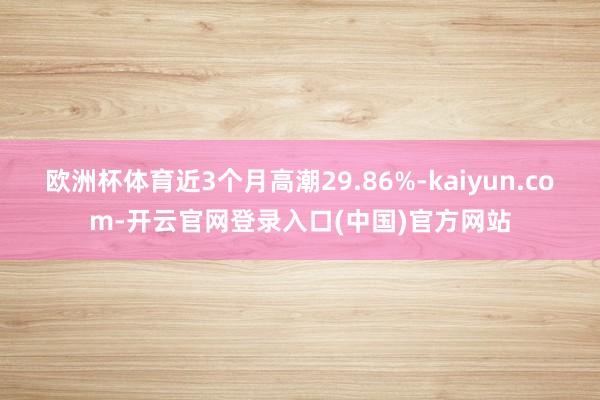 欧洲杯体育近3个月高潮29.86%-kaiyun.com-开云官网登录入口(中国)官方网站