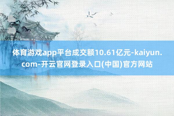 体育游戏app平台成交额10.61亿元-kaiyun.com-开云官网登录入口(中国)官方网站
