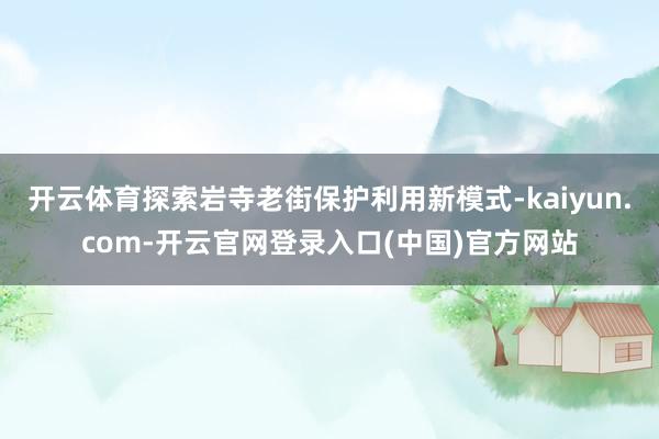 开云体育探索岩寺老街保护利用新模式-kaiyun.com-开云官网登录入口(中国)官方网站