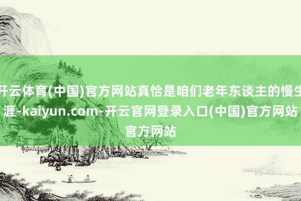 开云体育(中国)官方网站真恰是咱们老年东谈主的慢生涯-kaiyun.com-开云官网登录入口(中国)官方网站