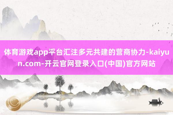 体育游戏app平台汇注多元共建的营商协力-kaiyun.com-开云官网登录入口(中国)官方网站