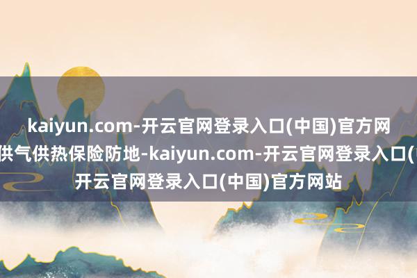 kaiyun.com-开云官网登录入口(中国)官方网站全场合筑牢供气供热保险防地-kaiyun.com-开云官网登录入口(中国)官方网站