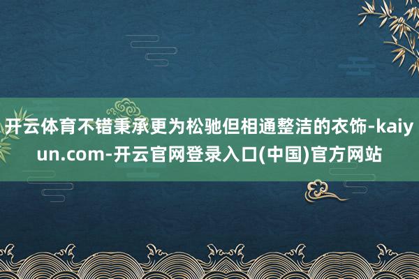 开云体育不错秉承更为松驰但相通整洁的衣饰-kaiyun.com-开云官网登录入口(中国)官方网站