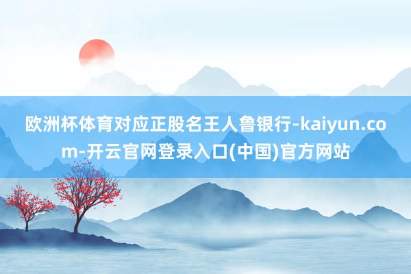 欧洲杯体育对应正股名王人鲁银行-kaiyun.com-开云官网登录入口(中国)官方网站