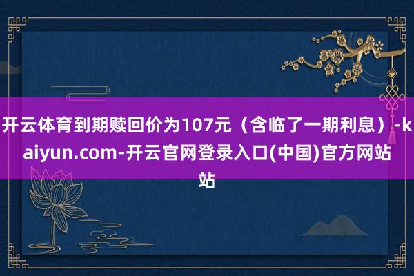 开云体育到期赎回价为107元（含临了一期利息）-kaiyun.com-开云官网登录入口(中国)官方网站