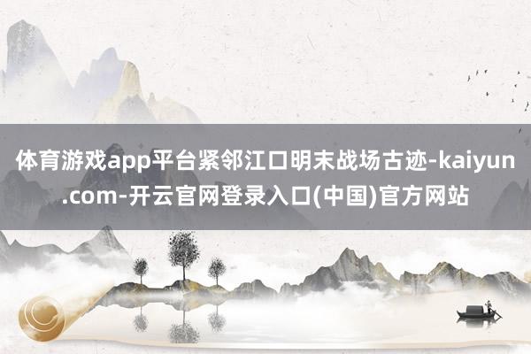 体育游戏app平台紧邻江口明末战场古迹-kaiyun.com-开云官网登录入口(中国)官方网站