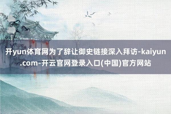 开yun体育网为了辞让御史链接深入拜访-kaiyun.com-开云官网登录入口(中国)官方网站