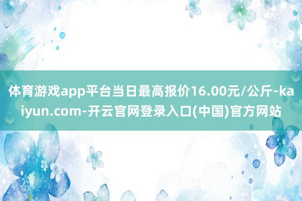 体育游戏app平台当日最高报价16.00元/公斤-kaiyun.com-开云官网登录入口(中国)官方网站