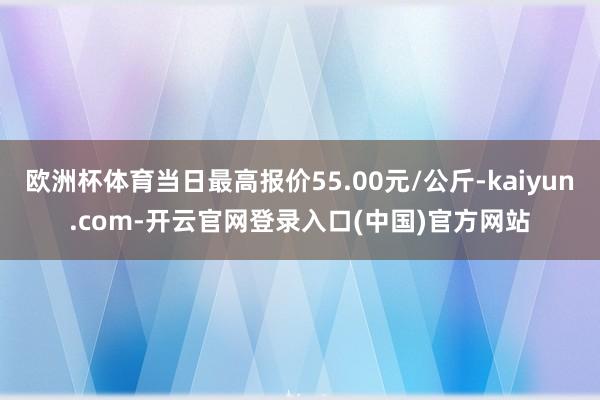 欧洲杯体育当日最高报价55.00元/公斤-kaiyun.com-开云官网登录入口(中国)官方网站