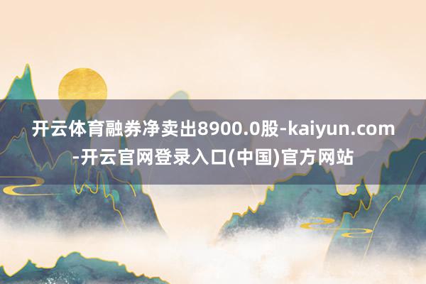 开云体育融券净卖出8900.0股-kaiyun.com-开云官网登录入口(中国)官方网站