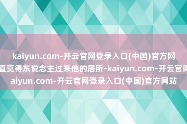 kaiyun.com-开云官网登录入口(中国)官方网站他将无处立足平日里简直莫得东说念主过来他的居所-kaiyun.com-开云官网登录入口(中国)官方网站