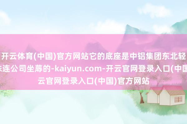 开云体育(中国)官方网站它的底座是中铝集团东北轻合金有限株连公司坐蓐的-kaiyun.com-开云官网登录入口(中国)官方网站