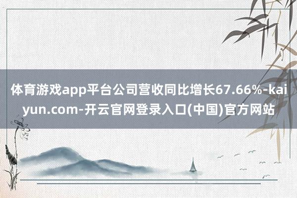 体育游戏app平台公司营收同比增长67.66%-kaiyun.com-开云官网登录入口(中国)官方网站