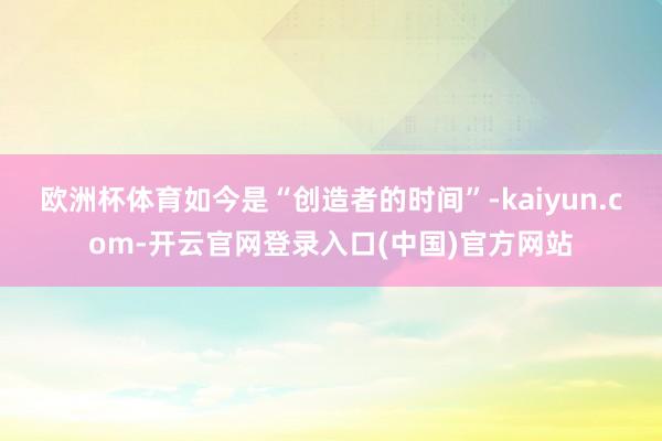 欧洲杯体育如今是“创造者的时间”-kaiyun.com-开云官网登录入口(中国)官方网站
