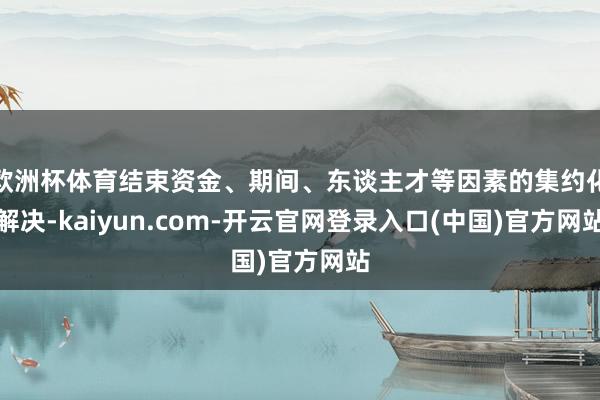 欧洲杯体育结束资金、期间、东谈主才等因素的集约化解决-kaiyun.com-开云官网登录入口(中国)官方网站