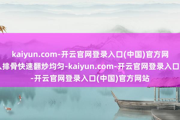 kaiyun.com-开云官网登录入口(中国)官方网站然后立即倒入排骨快速翻炒均匀-kaiyun.com-开云官网登录入口(中国)官方网站