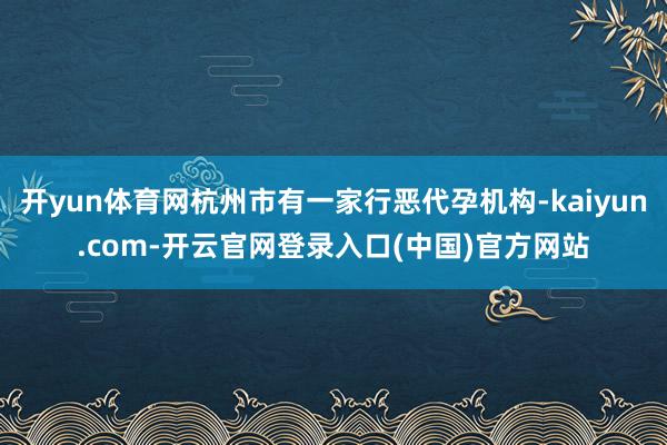 开yun体育网杭州市有一家行恶代孕机构-kaiyun.com-开云官网登录入口(中国)官方网站