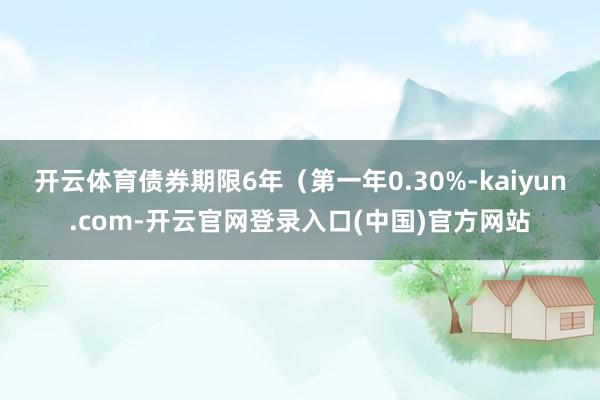 开云体育债券期限6年(第一年0.30%-kaiyun.com-开云官网登录入口(中国)官方网站