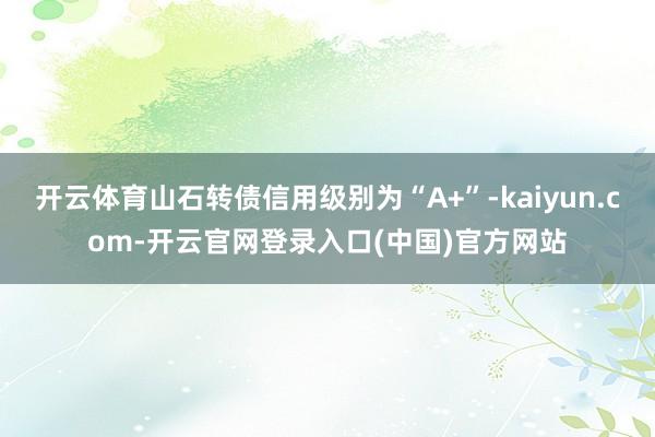 开云体育山石转债信用级别为“A+”-kaiyun.com-开云官网登录入口(中国)官方网站