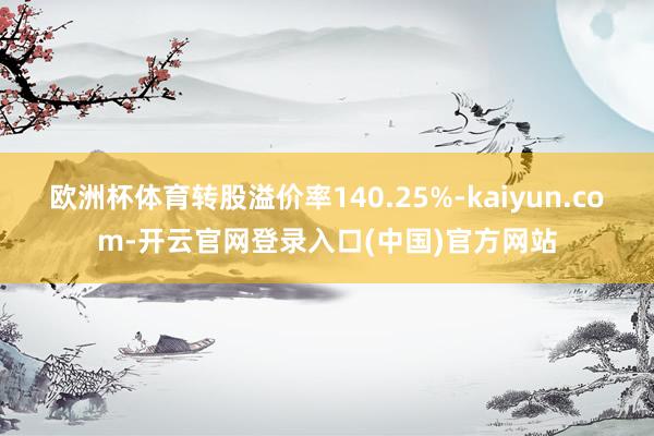 欧洲杯体育转股溢价率140.25%-kaiyun.com-开云官网登录入口(中国)官方网站