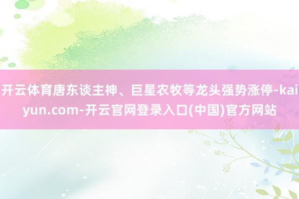 开云体育唐东谈主神、巨星农牧等龙头强势涨停-kaiyun.com-开云官网登录入口(中国)官方网站