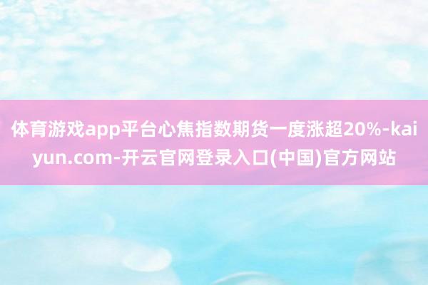 体育游戏app平台心焦指数期货一度涨超20%-kaiyun.com-开云官网登录入口(中国)官方网站