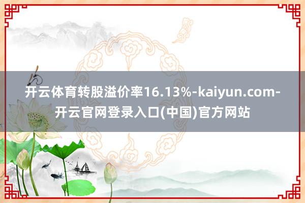 开云体育转股溢价率16.13%-kaiyun.com-开云官网登录入口(中国)官方网站
