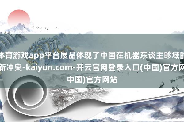 体育游戏app平台展品体现了中国在机器东谈主畛域的鼎新冲突-kaiyun.com-开云官网登录入口(中国)官方网站