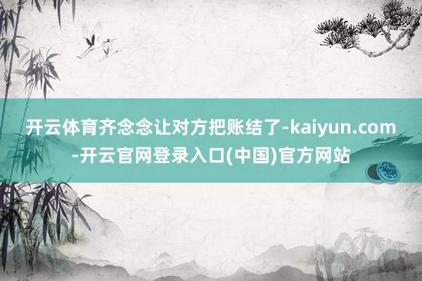 开云体育齐念念让对方把账结了-kaiyun.com-开云官网登录入口(中国)官方网站
