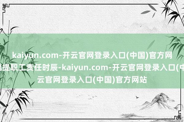 kaiyun.com-开云官网登录入口(中国)官方网站三星要大幅提职工责任时辰-kaiyun.com-开云官网登录入口(中国)官方网站