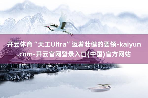 开云体育“天工Ultra”迈着壮健的要领-kaiyun.com-开云官网登录入口(中国)官方网站