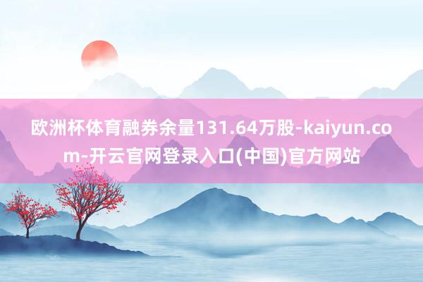 欧洲杯体育融券余量131.64万股-kaiyun.com-开云官网登录入口(中国)官方网站